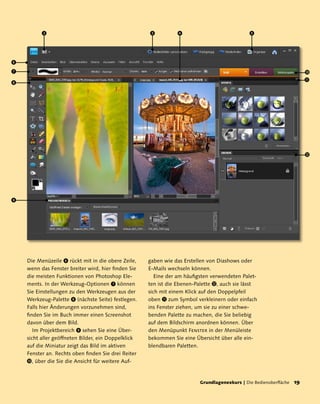 2                                          3          4                             5




6
7                                                                                                                       
                                                                                                                        
8




                                                                                                                        




9




    Die Menüzeile 6 rückt mit in die obere Zeile,    gaben wie das Erstellen von Diashows oder
    wenn das Fenster breiter wird, hier finden Sie   E-Mails wechseln können.
    die meisten Funktionen von Photoshop Ele-           Eine der am häufigsten verwendeten Palet-
    ments. In der Werkzeug-Optionen 7 können         ten ist die Ebenen-Palette , auch sie lässt
    Sie Einstellungen zu den Werkzeugen aus der      sich mit einem Klick auf den Doppelpfeil
    Werkzeug-Palette 8 (nächste Seite) festlegen.    oben  zum Symbol verkleinern oder einfach
    Falls hier Änderungen vorzunehmen sind,          ins Fenster ziehen, um sie zu einer schwe-
    finden Sie im Buch immer einen Screenshot        benden Palette zu machen, die Sie beliebig
    davon über dem Bild.                             auf dem Bildschirm anordnen können. Über
       Im Projektbereich 9 sehen Sie eine Über-      den Menüpunkt Fenster in der Menüleiste
    sicht aller geöffneten Bilder, ein Doppelklick   bekommen Sie eine Übersicht über alle ein-
    auf die Miniatur zeigt das Bild im aktiven       blendbaren Paletten.
    Fenster an. Rechts oben finden Sie drei Reiter
    , über die Sie die Ansicht für weitere Auf-



                                                                         Grundlagenexkurs | Die Bedienoberfläche   1
 