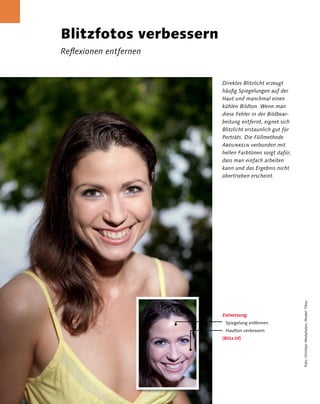 Blitzfotos verbessern
                 Reflexionen entfernen


                                         Direktes Blitzlicht erzeugt
                                         häufig Spiegelungen auf der
                                         Haut und manchmal einen
                                         kühlen Bildton. Wenn man
                                         diese Fehler in der Bildbear-
                                         beitung entfernt, eignet sich
                                         Blitzlicht erstaunlich gut für
                                         Porträts. Die Füllmethode
                                         Abdunkeln verbunden mit
                                         hellen Farbtönen sorgt dafür,
                                         dass man einfach arbeiten
                                         kann und das Ergebnis nicht
                                         übertrieben erscheint.




                                                                          Foto: Christian Westphalen, Model: Tikey

                                         Zielsetzung:
                                          Spiegelung entfernen
                                          Hautton verbessern
                                         [Blitz.tif]




2 Kapitel 2 | Porträt
 
