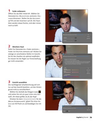 1     Farbe verbessern
Öffnen Sie das Bild »Hotel.tif«. Wählen Sie
Überarbeiten  Beleuchtung anpassen  Hel-
ligkeit/Kontrast. Stellen Sie die Helligkeit
auf 50 und den Kontrast auf 20. Die Haut-
töne werden etwas frischer, sind aber immer
noch zu kühl.




2     Weichere Haut
Rufen Sie Überarbeiten  Farbe anpassen 
Farbe für Hautton anpassen auf. Klicken Sie
solange an verschiedene Stellen im Gesicht,
bis Sie den Hautton als optimal empfinden.
So müssen Sie die Regler zur Feineinstellung
gar nicht verwenden.




3     Gesicht auswählen
Die nachfolgende Scharfzeichnung soll sich
nur auf das Gesicht beziehen, um den Hinter-
grund nicht zu verschlechtern.
  Wählen Sie deshalb das Polygon-Lasso
und ziehen Sie mit ein paar Linien eine Aus-
wahl, die etwas größer ist als der Kopf.
  Drücken Sie dann (Strg)+(Alt)+(D) für die
Weiche Auswahlkante, geben Sie einen Ra-
dius von 40 Pixeln an und bestätigen Sie mit
OK.




                                               Kapitel 2 | Porträt   
 