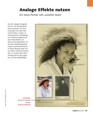 Analoge Effekte nutzen
                                                       Ein neues Porträt »alt« aussehen lassen


                                      Aus der analogen Fotografie
                                      sind wir viele Präsentations-
                                      formen gewohnt, die ihren
                                      Ursprung in der alten Foto-
                                      technik haben. Es gibt z. B.
                                      Filmperforation, Handabzüge
                                      mit schwarzem Negativrand
                                      oder Polaroidbilder. Sie
                                      können Ihre Digitalbilder mit
                                      den alten Bildhintergründen
                                      einfach zusammenmontieren.
                                      In diesem Beispiel ergibt sich
                                      ein schöner Kontrast zwischen
                                      dem ca. hundert Jahre alten
                                      Hintergrund und der jungen
                                      Frau mit dem Mobiltelefon.
Fotos: Christian Westphalen, Archiv




                                                             Zielsetzung:
                                                    Altmodische Vignette
                                                                 erzeugen
                                                    [wien.tif, telefon.tif]



                                                                                                 Kapitel 2 | Porträt   81
 