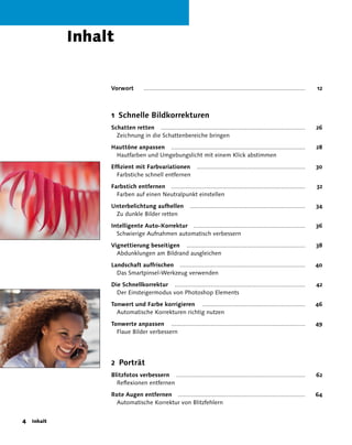 Inhalt


                Vorwort         ..............................................................................................   12



                1 Schnelle Bildkorrekturen
                Schatten retten ....................................................................................             26
                  Zeichnung in die Schattenbereiche bringen

                Hauttöne anpassen ..............................................................................                 28
                 Hautfarben und Umgebungslicht mit einem Klick abstimmen

                Effizient mit Farbvariationen                 ...............................................................    30
                  Farbstiche schnell entfernen

                Farbstich entfernen ..............................................................................               32
                  Farben auf einen Neutralpunkt einstellen

                Unterbelichtung aufhellen                 ...................................................................    34
                 Zu dunkle Bilder retten

                Intelligente Auto-Korrektur .................................................................                    36
                  Schwierige Aufnahmen automatisch verbessern

                Vignettierung beseitigen .....................................................................                   38
                  Abdunklungen am Bildrand ausgleichen

                Landschaft auffrischen .........................................................................                 40
                  Das Smartpinsel-Werkzeug verwenden

                Die Schnellkorrektur ............................................................................                42
                  Der Einsteigermodus von Photoshop Elements

                Tonwert und Farbe korrigieren ............................................................                       46
                  Automatische Korrekturen richtig nutzen

                Tonwerte anpassen ..............................................................................                 49
                  Flaue Bilder verbessern




                2 Porträt
                Blitzfotos verbessern ...........................................................................                62
                  Reflexionen entfernen

                Rote Augen entfernen ..........................................................................                  64
                 Automatische Korrektur von Blitzfehlern


 Inhalt
 