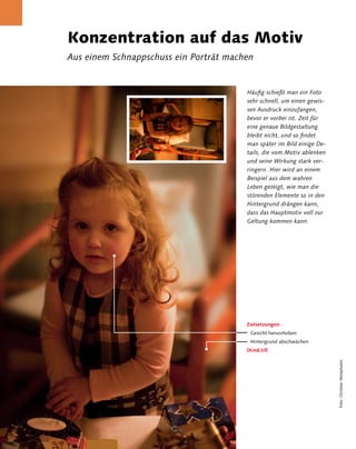Konzentration auf das Motiv 
                 Aus einem Schnappschuss ein Porträt machen


                                                         Häufig schießt man ein Foto
                                                         sehr schnell, um einen gewis-
                                                         sen Ausdruck einzufangen,
                                                         bevor er vorbei ist. Zeit für
                                                         eine genaue Bildgestaltung
                                                         bleibt nicht, und so findet
                                                         man später im Bild einige De-
                                                         tails, die vom Motiv ablenken
                                                         und seine Wirkung stark ver-
                                                         ringern. Hier wird an einem
                                                         Beispiel aus dem wahren
                                                         Leben gezeigt, wie man die
                                                         störenden Elemente so in den
                                                         Hintergrund drängen kann,
                                                         dass das Hauptmotiv voll zur
                                                         Geltung kommen kann.




                                                         Zielsetzungen:
                                                          Gesicht hervorheben
                                                          Hintergrund abschwächen
                                                         [Kind.tif]
                                                                                         Foto: Christian Westphalen




8 Kapitel 2 | Porträt
 