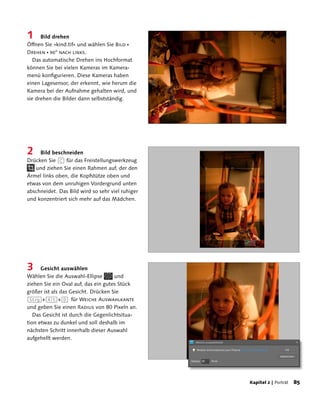 1     Bild drehen
Öffnen Sie »kind.tif« und wählen Sie Bild 
Drehen  90° nach links.
   Das automatische Drehen ins Hochformat
können Sie bei vielen Kameras im Kamera-
menü konfigurieren. Diese Kameras haben
einen Lagesensor, der erkennt, wie herum die
Kamera bei der Aufnahme gehalten wird, und
sie drehen die Bilder dann selbstständig.




2    Bild beschneiden
Drücken Sie (C) für das Freistellungswerkzeug
   und ziehen Sie einen Rahmen auf, der den
Ärmel links oben, die Kopfstütze oben und
etwas von dem unruhigen Vordergrund unten
abschneidet. Das Bild wird so sehr viel ruhiger
und konzentriert sich mehr auf das Mädchen.




3     Gesicht auswählen
Wählen Sie die Auswahl-Ellipse       und
ziehen Sie ein Oval auf, das ein gutes Stück
größer ist als das Gesicht. Drücken Sie
(Strg)+(Alt)+(D) für Weiche Auswahlkante
und geben Sie einen Radius von 80 Pixeln an.
   Das Gesicht ist durch die Gegenlichtsitua-
tion etwas zu dunkel und soll deshalb im
nächsten Schritt innerhalb dieser Auswahl
aufgehellt werden.




                                                  Kapitel 2 | Porträt   8
 
