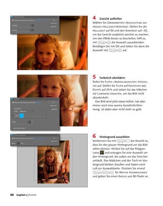 4     Gesicht aufhellen
                         Wählen Sie Überarbeiten  Beleuchtung an-
                         passen  Helligkeit/Kontrast. Stellen Sie die
                         Helligkeit auf 50 und den Kontrast auf –30,
                         um das Gesicht zusätzlich weicher zu machen.
                         Um den Effekt besser zu beurteilen, hilft es,
                         mit (Strg)+(H) die Auswahl auszublenden.
                         Bestätigen Sie mit OK und heben Sie dann die
                         Auswahl mit (Strg)+(D) auf.




                         5    Farbstich abmildern
                         Rufen Sie Filter  Anpassungsfilter  Fotofil-
                         ter auf. Stellen Sie Filter auf Kaltfilter (82),
                         Dichte auf 25 % und setzen Sie das Häkchen
                         vor Luminanz erhalten, um das Bild nicht
                         abzudunkeln.
                           Das Bild wird jetzt etwas kühler, hat aber
                         immer noch eine warme Kunstlicht-Stim-
                         mung, ist dabei aber nicht mehr so gelb.




                         6     Hintergrund auswählen
                         Verkleinern Sie mit (Strg)+(-) die Ansicht so,
                         dass Sie den grauen Hintergrund um das Bild
                         sehen können. Klicken Sie auf das Polygon-
                         Lasso     und erzeugen Sie eine Auswahl um
                         den Hintergrund, die außen um das Foto her-
                         umläuft. Das Mädchen und der Tisch im Vor-
                         dergrund bleiben draußen und haben noch
                         Luft zur Auswahlkante. Drücken Sie erneut
                         (Strg)+(Alt)+(D) für Weiche Auswahlkante
                         und geben Sie einen Radius von 80 Pixeln an.




8 Kapitel 2 | Porträt
 