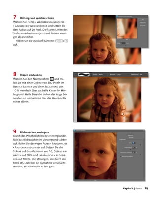 7     Hintergrund weichzeichnen
Wählen Sie Filter  Weichzeichnungsfilter
 Gaußscher Weichzeichner und setzen Sie
den Radius auf 20 Pixel. Die klaren Linien des
Stuhls verschwimmen jetzt und lenken weni-
ger ab als vorher.
   Heben Sie die Auswahl dann mit (Strg)+(D)
auf.




8     Kissen abdunkeln
Wählen Sie den Nachbelichter      und ma-
len Sie mit einer Größe von 300 Pixeln im
Bereich Lichter und einer Belichtung von
10 % mehrfach über das helle Kissen im Hin-
tergrund. Helle Bereiche ziehen das Auge be-
sonders an und würden hier das Hauptmotiv
etwas stören.




9      Bildrauschen verringern
Durch das Weichzeichnen des Hintergrundes
fällt das Bildrauschen im Vordergrund stärker
auf. Rufen Sie deswegen Filter  Rauschfilter
 Rauschen reduzieren auf. Setzen Sie die
Stärke auf das Maximum von 10, Details er-
halten auf 50 % und Farbrauschen reduzie-
ren auf 100 %. Die Störungen, die durch die
hohe ISO-Zahl bei der Aufnahme verursacht
wurden, verschwinden so fast ganz.




                                                 Kapitel 2 | Porträt   8
 