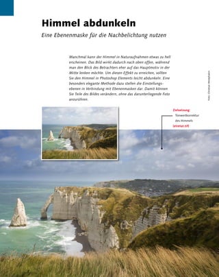 Himmel abdunkeln
                 Eine Ebenenmaske für die Nachbelichtung nutzen


                                   Manchmal kann der Himmel in Naturaufnahmen etwas zu hell
                                   erscheinen. Das Bild wirkt dadurch nach oben offen, während
                                   man den Blick des Betrachters eher auf das Hauptmotiv in der
                                   Mitte lenken möchte. Um diesen Effekt zu erreichen, sollten




                                                                                                                        Foto: Christian Westphalen
                                   Sie den Himmel in Photoshop Elements leicht abdunkeln. Eine
                                   besonders elegante Methode dazu stellen die Einstellungs-
                                   ebenen in Verbindung mit Ebenenmasken dar. Damit können
                                   Sie Teile des Bildes verändern, ohne das darunterliegende Foto
                                   anzurühren.

                                                                                                    Zielsetzung:
                                                                                                     Tonwertkorrektur
                                                                                                     des Himmels
                                                                                                    [etretat.tif]




108 Kapitel 3 | Landschaft und Natur
 