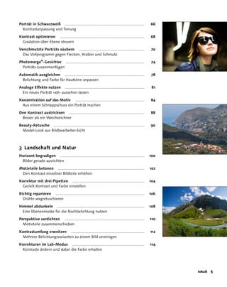 Porträt in Schwarzweiß ........................................................................       66
  Kontrastanpassung und Tonung

Kontrast optimieren ............................................................................      68
 Gradation über Ebene steuern

Verschmutzte Porträts säubern ...........................................................             70
  Das Vollprogramm gegen Flecken, Kratzer und Schmutz

Photomerge®-Gesichter .......................................................................         74
  Porträts zusammenfügen
Automatik ausgleichen ........................................................................        78
 Belichtung und Farbe für Hauttöne anpassen

Analoge Effekte nutzen ........................................................................        81
 Ein neues Porträt »alt« aussehen lassen

Konzentration auf das Motiv ..............................................................            84
 Aus einem Schnappschuss ein Porträt machen

Den Kontrast austricksen ....................................................................         88
 Besser als ein Weichzeichner

Beauty-Retusche ..................................................................................    90
  Model-Look aus Bildbearbeiter-Sicht



3 Landschaft und Natur
Horizont begradigen ............................................................................      100
 Bilder gerade ausrichten

Motivteile betonen ..............................................................................     102
 Den Kontrast einzelner Bildteile erhöhen
Korrektur mit drei Pipetten .................................................................         104
 Gezielt Kontrast und Farbe einstellen

Richtig reparieren ................................................................................   106
  Drähte wegretuschieren

Himmel abdunkeln ...............................................................................      108
  Eine Ebenenmaske für die Nachbelichtung nutzen

Perspektive verdichten ........................................................................       110
  Motivteile zusammenschieben

Kontrastumfang erweitern ..................................................................           112
 Mehrere Belichtungsvarianten zu einem Bild vereinigen

Korrekturen im Lab-Modus .................................................................            114
 Kontraste ändern und dabei die Farbe erhalten




                                                                                                            Inhalt   
 