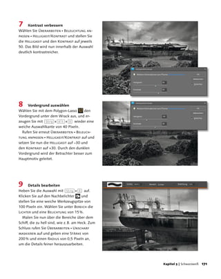 7     Kontrast verbessern
Wählen Sie Überarbeiten  Beleuchtung an-
passen  Helligkeit/Kontrast und stellen Sie
die Helligkeit und den Kontrast auf jeweils
50. Das Bild wird nun innerhalb der Auswahl
deutlich kontrastreicher.




8    Vordergrund auswählen
Wählen Sie mit dem Polygon-Lasso       den
Vordergrund unter dem Wrack aus, und er-
zeugen Sie mit (Strg)+(Alt)+(D) wieder eine
weiche Auswahlkante von 40 Pixeln.
  Rufen Sie erneut Überarbeiten  Beleuch-
tung anpassen  Helligkeit/Kontrast auf und
setzen Sie nun die Helligkeit auf –30 und
den Kontrast auf +30. Durch den dunklen
Vordergrund wird der Betrachter besser zum
Hauptmotiv geleitet.




9     Details bearbeiten
Heben Sie die Auswahl mit (Strg)+(D) auf.
Klicken Sie auf den Nachbelichter        und
stellen Sie eine weiche Werkzeugspitze von
100 Pixeln ein. Wählen Sie unter Bereich die
Lichter und eine Belichtung von 15 %.
  Malen Sie nun über die Bereiche über dem
Schiff, die zu hell sind, wie z. B. am Heck. Zum
Schluss rufen Sie Überarbeiten  Unscharf
maskieren auf und geben eine Stärke von
200 % und einen Radius von 0,5 Pixeln an,
um die Details feiner herauszuarbeiten.




                                                   Kapitel  | Schwarzweiß   11
 