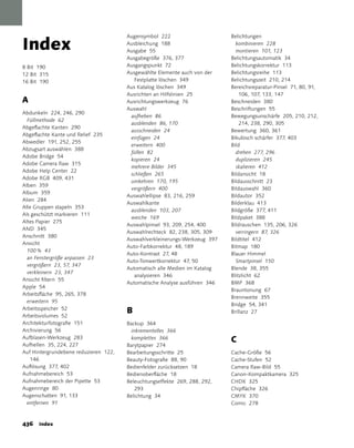 Index
                                       augensymbol 222                      Belichtungen
                                       ausbleichung 188                       kombinieren 228
                                       ausgabe 55                             montieren 101, 123
                                       ausgabegröße 376, 377                Belichtungsautomatik 34
8 Bit 190                              ausgangspunkt 72                     Belichtungskorrektur 113
12 Bit 315                             ausgewählte Elemente auch von der    Belichtungsreihe 113
16 Bit 190                                Festplatte löschen 349            Belichtungszeit 210, 214
                                       aus Katalog löschen 349              Bereichsreparatur-Pinsel 71, 80, 91,
                                       ausrichten an Hilfslinien 25             106, 107, 133, 147
A                                      ausrichtungswerkzeug 76              Beschneiden 380
                                       auswahl                              Beschriftungen 55
abdunkeln 224, 246, 290
                                        aufheben 86                         Bewegungsunschärfe 205, 210, 212,
  Füllmethode 62
                                        ausblenden 86, 170                      214, 238, 290, 305
abgeflachte Kanten 290
                                        ausschneiden 24                     Bewertung 360, 361
abgeflachte Kante und Relief 235
                                        einfügen 24                         Bikubisch schärfer 377, 403
abwedler 191, 252, 255
                                        erweitern 400                       Bild
abzugsart auswählen 388
                                        füllen 82                             drehen 277, 296
adobe Bridge 54
                                        kopieren 24                           duplizieren 245
adobe Camera Raw 315
                                        mehrere Bilder 345                    skalieren 412
adobe Help Center 22
                                        schließen 265                       Bildansicht 18
adobe RGB 409, 431
                                        umkehren 170, 195                   Bildausschnitt 23
alben 359
                                        vergrößern 400                      Bildauswahl 360
album 359
                                       auswahlellipse 83, 216, 259          Bildautor 352
alien 284
                                       auswahlkante                         Bilderklau 413
alle Gruppen stapeln 353
                                        ausblenden 103, 207                 Bildgröße 377, 411
als geschützt markieren 111
                                        weiche 169                          Bildpaket 388
altes Papier 275
                                       auswahlpinsel 93, 209, 254, 400      Bildrauschen 135, 206, 326
aND 345
                                       auswahlrechteck 82, 238, 305, 309      verringern 87, 326
anschnitt 380
                                       auswahlverkleinerungs-Werkzeug 397   Bildtitel 412
ansicht
                                       auto-Farbkorrektur 48, 189           Bitmap 180
  100 % 43
                                       auto-Kontrast 27, 48                 Blauer Himmel
  an Fenstergröße anpassen 23
                                       auto-Tonwertkorrektur 47, 50           Smartpinsel 150
  vergrößern 23, 57, 347
                                       automatisch alle Medien im Katalog   Blende 38, 355
  verkleinern 23, 347
                                          analysieren 346                   Blitzlicht 62
ansicht filtern 55
                                       automatische analyse ausführen 346   BMP 368
apple 54
                                                                            Brauntonung 67
arbeitsfläche 95, 265, 378
                                                                            Brennweite 355
  erweitern 95
                                                                            Bridge 54, 341
arbeitsspeicher 52
                                       B                                    Brillanz 27
arbeitsvolumes 52
architekturfotografie 151              Backup 364
archivierung 56                          inkrementelles 366
aufblasen-Werkzeug 283                   komplettes 366                     C
aufhellen 35, 224, 227                 Barytpapier 274
auf Hintergrundebene reduzieren 122,   Bearbeitungsschritte 25              Cache-Größe 56
   146                                 Beauty-Fotografie 88, 90             Cache-Stufen 52
auflösung 377, 402                     Bedienfelder zurücksetzen 18         Camera Raw-Bild 55
aufnahmebereich 53                     Bedienoberfläche 18                  Canon-Kompaktkamera 325
aufnahmebereich der Pipette 53         Beleuchtungseffekte 269, 288, 292,   CHDK 325
augenringe 80                              293                              Chipfläche 326
augenschatten 91, 133                  Belichtung 34                        CMYK 370
  entfernen 91                                                              Comic 278


3 Index
 