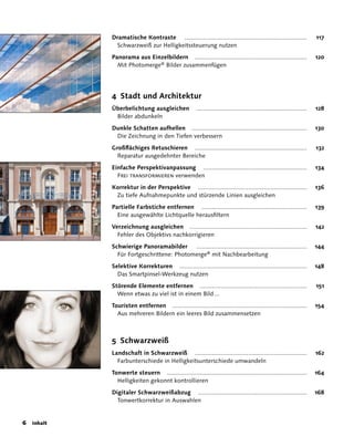 Dramatische Kontraste .......................................................................                117
             Schwarzweiß zur Helligkeitssteuerung nutzen

           Panorama aus Einzelbildern .................................................................                 120
             Mit Photomerge® Bilder zusammenfügen




           4 Stadt und Architektur
           Überbelichtung ausgleichen                ................................................................   128
            Bilder abdunkeln

           Dunkle Schatten aufhellen ...................................................................                130
            Die Zeichnung in den Tiefen verbessern

           Großflächiges Retuschieren .................................................................                 132
             Reparatur ausgedehnter Bereiche

           Einfache Perspektivanpassung ............................................................                    134
             Frei transformieren verwenden

           Korrektur in der Perspektive ...............................................................                 136
            Zu tiefe Aufnahmepunkte und stürzende Linien ausgleichen

           Partielle Farbstiche entfernen .............................................................                 139
             Eine ausgewählte Lichtquelle herausfiltern

           Verzeichnung ausgleichen ....................................................................                142
             Fehler des Objektivs nachkorrigieren

           Schwierige Panoramabilder     ................................................................               144
             Für Fortgeschrittene: Photomerge® mit Nachbearbeitung

           Selektive Korrekturen ..........................................................................             148
             Das Smartpinsel-Werkzeug nutzen

           Störende Elemente entfernen ..............................................................                   151
             Wenn etwas zu viel ist in einem Bild ...

           Touristen entfernen ..............................................................................           154
             Aus mehreren Bildern ein leeres Bild zusammensetzen



           5 Schwarzweiß
           Landschaft in Schwarzweiß .................................................................                  162
             Farbunterschiede in Helligkeitsunterschiede umwandeln

           Tonwerte steuern .................................................................................           164
             Helligkeiten gekonnt kontrollieren

           Digitaler Schwarzweißabzug ...............................................................                   168
             Tonwertkorrektur in Auswahlen


 Inhalt
 