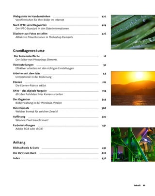 Webgalerie im Handumdrehen ............................................................                           420
 Veröffentlichen Sie Ihre Bilder im Internet

Nach IPTC verschlagworten .................................................................                       424
 Der IPTC-Standard in den Dateiinformationen

Diashow aus Fotos erstellen ................................................................                      426
  Attraktive Präsentationen in Photoshop Elements




Grundlagenexkurse
Die Bedienoberfläche ..........................................................................                    18
 Der Editor von Photoshop Elements

Voreinstellungen ..................................................................................                52
  Effektiver arbeiten mit den richtigen Einstellungen

Arbeiten mit dem Mac .........................................................................                     54
  Unterschiede in der Bedienung

Ebenen .................................................................................................          222
  Die Ebenen-Palette erklärt

RAW – das digitale Negativ .................................................................                      314
 Mit den Rohdaten Ihrer Kamera arbeiten

Der Organizer .......................................................................................             344
 Bildverwaltung in der Windows-Version

Dateiformate ........................................................................................             368
 Welches Format für welchen Zweck?

Auflösung .............................................................................................           402
 Wieviele Pixel braucht man?

Farbeinstellungen ................................................................................                431
  Adobe RGB oder sRGB?




Anhang
Bildnachweis  Dank                 ...........................................................................   432

Die DVD zum Buch                 ..............................................................................   434

Index ......................................................................................................      436




                                                                                                                        Inhalt   11
 