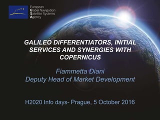 GALILEO DIFFERENTIATORS, INITIAL
SERVICES AND SYNERGIES WITH
COPERNICUS
Fiammetta Diani
Deputy Head of Market Development
H2020 Info days- Prague, 5 October 2016
 