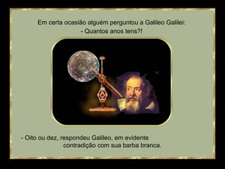 Em certa ocasião alguém perguntou a Galileo Galilei: 
- Quantos anos tens?! 
- Oito ou dez, respondeu Galileo, em evidente 
contradição com sua barba branca. 
 