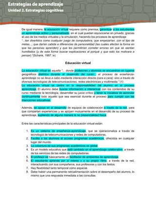De igual manera, la educación virtual requiere como premisa, garantizar a los estudiantes
un aprendizaje activo y personalizado, en el cual puedan equivocarse en privado, gracias
al uso de los medios virtuales y la simulación, haciendo los procesos de aprendizaje
“...tan divertidos como cualquier juego de computadora, que empezarían, con el tipo de
metas..., que darían cabida a diferencias de personalidad (las cuales afectan la forma en
que las personas aprenden) y que les permitirían cometer errores sin que se sientan
humillados (y de esta forma buscar explicaciones al porqué y que esto los motivara a
pensar).”(Schank, 1997: ix)
Educación virtual
La educación virtual es aquella “... donde profesores y alumnos se encuentran en lugares
geográficos distintos durante el desarrollo del curso... el proceso de enseñanza-
aprendizaje no se lleva a cabo mediante interacción directa (cara a cara); sino a través de
diversas tecnologías de telecomunicaciones, redes electrónicas y multimedia.” (1)
La educación virtual se centra en la responsabilidad del alumno en el proceso
aprendizaje. El alumno debe buscar información e interactuar con los contenidos de su
curso mediante la tecnología, desarrollar su juicio crítico y tener la iniciativa de aprender
continuamente todo aquello que sea esencial durante el proceso para cumplir con las
intenciones educativas.
Además, se apoya en el desarrollo de equipos de colaboración a través de la red, para
que compartan experiencias y se apoyen mutuamente en el desarrollo de su proceso de
aprendizaje, supliendo de alguna manera la no presencialidad física.
Entre las características principales de la educación virtual están:
1. Es un sistema de enseñanza-aprendizaje, que se operacionaliza a través de
tecnología de telecomunicaciones y redes de computadoras.
2. Facilita a los alumnos el acceso programas académicos, ofrecidos en cualquier
lugar del mundo.
3. La cobertura de sus programas académicos es global.
4. Es un modelo educativo que está centrado en el aprendizaje colaborativo, a través
de los servicios de las redes de computadoras.
5. El profesor es básicamente un facilitador de ambientes de aprendizaje.
6. El estudiante aprende por sí mismo y a su propio ritmo, a través de la red,
interactuando con sus compañeros, sus profesores y con los textos.
7. Hay flexibilidad tanto temporal como espacial.
8. Debe haber una permanente retroalimentación sobre el desempeño del alumno, lo
mismo que una respuesta inmediata a las consultas.
 