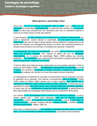 Metacognición y aprendizaje virtual
Ahora bien, uno de los grandes interrogantes esta en definir cuál o cuáles son las
estrategias de aprendizaje apropiadas para la implementación efectiva de la educación
virtual, es decir que competencias son necesarias para que un estudiante aprenda a
través de un medio virtual, en este caso Internet.
A este respecto, es viable plantear que el desarrollo de estrategias metacognitivas por
parte el estudiante, cuando aborda el aprendizaje, es una opción que se puede
implementar, pero que sin lugar a dudas requiere que se adelanten investigaciones en tal
sentido. No obstante, las investigaciones hechas a la fecha, dan resultados positivos en
campos como la lectura y las ciencias, en el sistema de educación “tradicional”.
La metacognición da cuenta del conocimiento y el control que los individuos desarrollan
sobre sus procesos cognitivos. Con relación al efecto del uso de estrategias
metacognitivas, en el proceso de aprendizaje, Baker (1995) plantea que estudios
realizados “...han demostrado que la metacognición desempeña un papel importante en la
efectiva comprensión y retención de los textos.”
Y esto es válido para todas las áreas relacionadas con los procesos cognitivos. Como lo
plantea el mismo Baker (1995), “... las habilidades metacognitivas son aplicables no sólo a
la lectura sino también a la escritura, el habla la escucha, el estudio, la resolución de
problemas y cualquier otro dominio en el que intervengan procesos cognitivos”.
La metacognición comprende de una parte, el conocimiento sobre la cognición y de otra,
la regulación de la cognición. Con relación al conocimiento sobre la cognición, Flavell
(1981) citado por Baker (1995), plantea que el saber cognitivo tiene relación con la
capacidad de reflexionar sobre nuestros propios procesos cognitivos, lo mismo que con la
capacidad de sujeto para saber cuánto, cómo y porqué realiza las actividades cognitivas,
lo mismo que con las características propias del sujeto que aprende, la especificidad de
labor desarrollada y las estrategias desarrolladas para el cumplimiento de la misma.
Con relación al uso de estrategias para el control de los esfuerzos cognitivos, el mismo
Flavell, plantea que “... Entre esas estrategias están las de planificar nuestros
movimientos, verificar los resultados de nuestros esfuerzos, evaluar la efectividad de
nuestras acciones y remediar cualquier dificultad y poner a prueba y modificar nuestras
técnicas de aprendizaje.” (Baker, 1995: 22)
Ahora bien, la implementación de las estrategias metacognitivas debe tener en cuenta la
edad, y el nivel de formación académica del estudiante y los objetivos del aprendizaje.
 