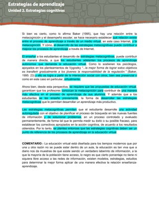Si bien es cierto, como lo afirma Baker (1995), que hay una relación entre la
metacognición y el desempeño escolar, se hace necesario establecer qué relación existe
entre el proceso de aprendizaje a través de un medio virtual, en este caso Internet, y la
metacognición. Y cómo, el desarrollo de las estrategias metacognitivas puede contribuir a
mejorar los procesos de aprendizaje a través de Internet.
El enseñar a los estudiantes el desarrollo de estrategias metacognitivas, puede contribuir
de manera directa, a que los estudiantes adelanten los procesos de aprendizaje
autónomos que demanda la educación virtual. Como lo sostienen los psicólogos,
apoyados en los planteamientos de Vygostky “...la mejor forma de lograr estos objetivos
es transferir gradualmente a los jóvenes la responsabilidad de la regulación.” (Baker,
1995: 23) y ello se logra a partir de la interacción social con otros, bien sea presencial o
como en este caso en particular, virtualmente.
Ahora bien, desde esta perspectiva, se requiere que las propuestas de educación virtual,
garanticen que los profesores conozcan la metacognición para contribuir de una manera
más efectiva en el proceso de aprendizaje de sus alumnos. Y además que a los
estudiantes se les enseñe previamente, la forma de desarrollar las estrategias
metacognitivas que le permitan desarrollar un aprendizaje más productivo.
Las estrategias metacognitivas permiten que el estudiante desarrolle una actividad
autoregulada con el objetivo de planificar el proceso de búsqueda en las nuevas fuentes
de información y de solucionar problemas, en un proceso controlado y evaluado
permanentemente, de forma tal que le permita medir su éxito o su posible fracaso, para
establecer los correctivos apropiados en la acción cognitiva, de acuerdo a los resultados
obtenidos. Por lo tanto, se plantea entonces que las estrategias cognitivas deben ser un
punto de referencia de los procesos de aprendizaje en la educación virtual.
COMENTARIO.- La educación virtual está diseñada para los tiempos modernos que por
una u otra razón no se puede estar dentro de un aula, la educación es tan viva que a
diario nos da muestras de que existe siendo un verdadero laberinto de información, a la
que la mayoría de la población tiene acceso, lo negro es que cierto porcentaje no tiene ni
siquiera libre acceso a las redes de información, existen modelos, estrategias, estudios
para determinar la mejor forma aplicar de una manera efectiva la relación enseñanza-
aprendizaje.
 