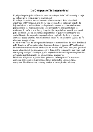 La CompensacГіn International
Explique las principales diferencias entre los enfoques de la Tarifa Actual y la Hoja
de Balance en la compensaciГіn internacional
El enfoque de tarifa se basa en las tasas del mercado local. Base salarial del
expatriado estГЎ vinculada a la del paГs de acogida. Si se trabaja en un paГs de
bajos salarios a la multinacional por lo general complementa el salario base con
prestaciones y los pagos adicionales. Este enfoque lleva a la igualdad con los
nacionales del paГs, la sencillez, y la ayuda a los expatriados a identificarse con el
paГs anfitriГіn. Uno de los principales problemas es que puede dar lugar a una
variaciГіn entre las asignaciones para el mismo empleado. Es decir, el mismo
empleado puede tener una posiciГіn similar en dos paГses diferentes y ganar mГЎs
dinero en uno que el otro.
El objetivo bГЎsico del enfoque del balance es el mantenimiento del nivel de vida del
paГs de origen, mГЎs un incentivo financiero. Este es el sistema mГЎs utilizado en
las empresas multinacionales. El enfoque del balance estГЎ diseГ±ado para igualar el
poder adquisitivo de los empleados a nivel de posiciГіn comparables que viven en el
extranjero y en el paГs de origen, y para proporcionar incentivos para compensar las
diferencias cualitativas entre las ubicaciones de asignaciГіn.
Desde una perspectiva organizacional, pensando en la expatriaciГіn a menudo
comienza con pensar en la compensaciГіn de expatriados. Los paquetes de
compensaciГіn deben atraer, retener y motivar a los empleados, mientras
 
