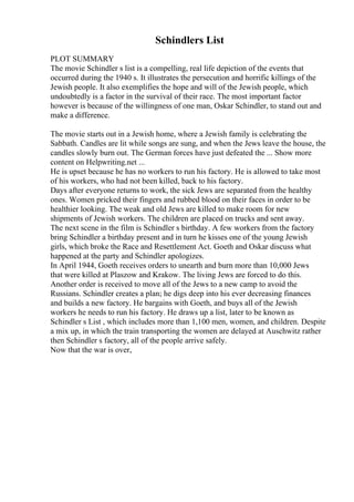 Schindlers List
PLOT SUMMARY
The movie Schindler s list is a compelling, real life depiction of the events that
occurred during the 1940 s. It illustrates the persecution and horrific killings of the
Jewish people. It also exemplifies the hope and will of the Jewish people, which
undoubtedly is a factor in the survival of their race. The most important factor
however is because of the willingness of one man, Oskar Schindler, to stand out and
make a difference.
The movie starts out in a Jewish home, where a Jewish family is celebrating the
Sabbath. Candles are lit while songs are sung, and when the Jews leave the house, the
candles slowly burn out. The German forces have just defeated the ... Show more
content on Helpwriting.net ...
He is upset because he has no workers to run his factory. He is allowed to take most
of his workers, who had not been killed, back to his factory.
Days after everyone returns to work, the sick Jews are separated from the healthy
ones. Women pricked their fingers and rubbed blood on their faces in order to be
healthier looking. The weak and old Jews are killed to make room for new
shipments of Jewish workers. The children are placed on trucks and sent away.
The next scene in the film is Schindler s birthday. A few workers from the factory
bring Schindler a birthday present and in turn he kisses one of the young Jewish
girls, which broke the Race and Resettlement Act. Goeth and Oskar discuss what
happened at the party and Schindler apologizes.
In April 1944, Goeth receives orders to unearth and burn more than 10,000 Jews
that were killed at Plaszow and Krakow. The living Jews are forced to do this.
Another order is received to move all of the Jews to a new camp to avoid the
Russians. Schindler creates a plan; he digs deep into his ever decreasing finances
and builds a new factory. He bargains with Goeth, and buys all of the Jewish
workers he needs to run his factory. He draws up a list, later to be known as
Schindler s List , which includes more than 1,100 men, women, and children. Despite
a mix up, in which the train transporting the women are delayed at Auschwitz rather
then Schindler s factory, all of the people arrive safely.
Now that the war is over,
 