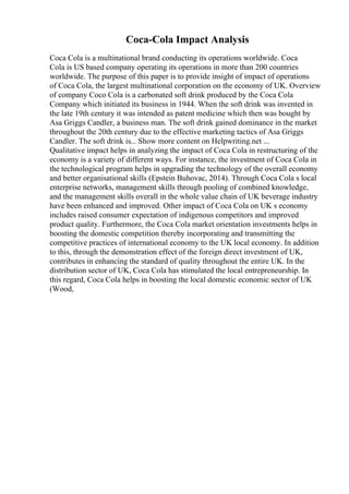 Coca-Cola Impact Analysis
Coca Cola is a multinational brand conducting its operations worldwide. Coca
Cola is US based company operating its operations in more than 200 countries
worldwide. The purpose of this paper is to provide insight of impact of operations
of Coca Cola, the largest multinational corporation on the economy of UK. Overview
of company Coco Cola is a carbonated soft drink produced by the Coca Cola
Company which initiated its business in 1944. When the soft drink was invented in
the late 19th century it was intended as patent medicine which then was bought by
Asa Griggs Candler, a business man. The soft drink gained dominance in the market
throughout the 20th century due to the effective marketing tactics of Asa Griggs
Candler. The soft drink is... Show more content on Helpwriting.net ...
Qualitative impact helps in analyzing the impact of Coca Cola in restructuring of the
economy is a variety of different ways. For instance, the investment of Coca Cola in
the technological program helps in upgrading the technology of the overall economy
and better organisational skills (Epstein Buhovac, 2014). Through Coca Cola s local
enterprise networks, management skills through pooling of combined knowledge,
and the management skills overall in the whole value chain of UK beverage industry
have been enhanced and improved. Other impact of Coca Cola on UK s economy
includes raised consumer expectation of indigenous competitors and improved
product quality. Furthermore, the Coca Cola market orientation investments helps in
boosting the domestic competition thereby incorporating and transmitting the
competitive practices of international economy to the UK local economy. In addition
to this, through the demonstration effect of the foreign direct investment of UK,
contributes in enhancing the standard of quality throughout the entire UK. In the
distribution sector of UK, Coca Cola has stimulated the local entrepreneurship. In
this regard, Coca Cola helps in boosting the local domestic economic sector of UK
(Wood,
 