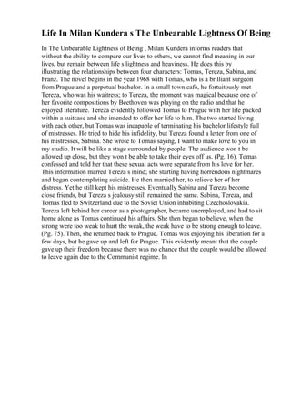 Life In Milan Kundera s The Unbearable Lightness Of Being
In The Unbearable Lightness of Being , Milan Kundera informs readers that
without the ability to compare our lives to others, we cannot find meaning in our
lives, but remain between life s lightness and heaviness. He does this by
illustrating the relationships between four characters: Tomas, Tereza, Sabina, and
Franz. The novel begins in the year 1968 with Tomas, who is a brilliant surgeon
from Prague and a perpetual bachelor. In a small town cafe, he fortuitously met
Tereza, who was his waitress; to Tereza, the moment was magical because one of
her favorite compositions by Beethoven was playing on the radio and that he
enjoyed literature. Tereza evidently followed Tomas to Prague with her life packed
within a suitcase and she intended to offer her life to him. The two started living
with each other, but Tomas was incapable of terminating his bachelor lifestyle full
of mistresses. He tried to hide his infidelity, but Tereza found a letter from one of
his mistresses, Sabina. She wrote to Tomas saying, I want to make love to you in
my studio. It will be like a stage surrounded by people. The audience won t be
allowed up close, but they won t be able to take their eyes off us. (Pg. 16). Tomas
confessed and told her that these sexual acts were separate from his love for her.
This information marred Tereza s mind; she starting having horrendous nightmares
and began contemplating suicide. He then married her, to relieve her of her
distress. Yet he still kept his mistresses. Eventually Sabina and Tereza become
close friends, but Tereza s jealousy still remained the same. Sabina, Tereza, and
Tomas fled to Switzerland due to the Soviet Union inhabiting Czechoslovakia.
Tereza left behind her career as a photographer, became unemployed, and had to sit
home alone as Tomas continued his affairs. She then began to believe, when the
strong were too weak to hurt the weak, the weak have to be strong enough to leave.
(Pg. 75). Then, she returned back to Prague. Tomas was enjoying his liberation for a
few days, but he gave up and left for Prague. This evidently meant that the couple
gave up their freedom because there was no chance that the couple would be allowed
to leave again due to the Communist regime. In
 