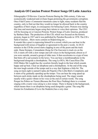 Analysis Of Cancion Protest Protest Songs Of Latin America
Ethnographic CD Review: Cancion Protesta During the 20th century, Cuba was
economically weakened and civilians began protesting the governments corruption.
Once Fidel Castro s Communist intentions came to light, many residents fled the
country, only to find out that they would no longer be allowed back in the country
regardless of their origin, in consequence for betraying Castro. Protests rose during
this time and musicians began using their talents to voice their opinions. The CD I
will be focusing on is Cancion Protesta: Protest Songs of Latin America, produced
by Barbara Dane. The production of this CD, which was focused on the historic
protests, began in 1927 and it was published by Paredon Records in 1970. The CD s
field of interest... Show more content on Helpwriting.net ...
It sounds like a poet is expressing himself to a crowd, which you can hear in the
background with noises of laughter or agreement to the poet s words. At 20:21
minutes in the CD the crowd starts clapping in awe of the poem and the track
ends. Hasta Siempre, Comandante (Song for Che Guevara) is track six on the
CD, it starts off with a slow tempo and soft voices in the background, almost as if
you were outside, around a group of older men. It then accelerates to a type of tone
that hints off a sad scenario in the lyrics. You can hear a membranophone in the
background alongside a chordophone. The song La OEA, Me Causa Risa (The
OAS Makes Me Laugh) has the vocalists literally laugh to the beat which sounds
happy and up beat. I hear an idiophone and a chordophone. At the end of the song
the men laugh outside of the tempo and in a way that frightens a little bit. The
song on track eight is named Coplas del Pajarito (The Little Bird s Complaint), and
it starts of by gradually speeding up the tempo. You can hear the song speed up
between each stroke made on the chordophone being used. The singer sounds
nasally with a quick vibrato in his voice at the end of certain words. The song
Porque los Pobres no Tienen (Because the Poor Have Nothing) there is a woman
singing with a warm voice along to a slow tempo. There is thump in the background,
which means there is an idiophone being used alongside a guitar. The song Me
Gustan los Estudiantes (I Love the Students) has a very clear
 
