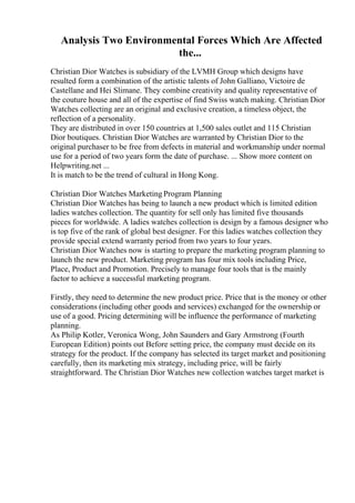 Analysis Two Environmental Forces Which Are Affected
the...
Christian Dior Watches is subsidiary of the LVMH Group which designs have
resulted form a combination of the artistic talents of John Galliano, Victoire de
Castellane and Hei Slimane. They combine creativity and quality representative of
the couture house and all of the expertise of find Swiss watch making. Christian Dior
Watches collecting are an original and exclusive creation, a timeless object, the
reflection of a personality.
They are distributed in over 150 countries at 1,500 sales outlet and 115 Christian
Dior boutiques. Christian Dior Watches are warranted by Christian Dior to the
original purchaser to be free from defects in material and workmanship under normal
use for a period of two years form the date of purchase. ... Show more content on
Helpwriting.net ...
It is match to be the trend of cultural in Hong Kong.
Christian Dior Watches Marketing Program Planning
Christian Dior Watches has being to launch a new product which is limited edition
ladies watches collection. The quantity for sell only has limited five thousands
pieces for worldwide. A ladies watches collection is design by a famous designer who
is top five of the rank of global best designer. For this ladies watches collection they
provide special extend warranty period from two years to four years.
Christian Dior Watches now is starting to prepare the marketing program planning to
launch the new product. Marketing program has four mix tools including Price,
Place, Product and Promotion. Precisely to manage four tools that is the mainly
factor to achieve a successful marketing program.
Firstly, they need to determine the new product price. Price that is the money or other
considerations (including other goods and services) exchanged for the ownership or
use of a good. Pricing determining will be influence the performance of marketing
planning.
As Philip Kotler, Veronica Wong, John Saunders and Gary Armstrong (Fourth
European Edition) points out Before setting price, the company must decide on its
strategy for the product. If the company has selected its target market and positioning
carefully, then its marketing mix strategy, including price, will be fairly
straightforward. The Christian Dior Watches new collection watches target market is
 