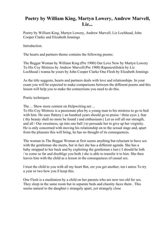 Poetry by William King, Martyn Lowery, Andrew Marvell,
Liz...
Poetry by William King, Martyn Lowery, Andrew Marvell, Liz Lochhead, John
Cooper Clarke and Elizabeth Jennings
Introduction.
The hearts and partners theme contains the following poems:
The Beggar Woman by William King (Pre 1900) Our Love Now by Martyn Lowery
To His Coy Mistress by Andrew Marvell(Pre 1900) Rapunzstiltskin by Liz
Lochhead i wanna be yours by John Cooper Clarke One Flesh by Elizabeth Jennings
As the title suggests, hearts and partners deals with love and relationships. In your
exam you will be expected to make comparisons between the different poems and this
lesson will help you to make the connections you need to do this.
Poetic techniques
The ... Show more content on Helpwriting.net ...
To His Coy Mistress is a passionate plea by a young man to his mistress to go to bed
with him. He uses flattery ( an hundred years should go to praise / thine eyes ), fear
( thy beauty shall no more be found ) and enthusiasm ( Let us roll all our strength,
and all / Our sweetness, up into one ball ) to persuade her to give up her virginity.
He is only concerned with moving his relationship on to the sexual stage and, apart
from the pleasure this will bring, he has no thought of its consequences.
The woman in The Beggar Woman at first seems anything but reluctant to have sex
with the gentleman she meets, but in fact she has a different agenda. She has a
baby strapped to her back and by exploiting the gentleman s lust ( I should be loth
/ to come so far and disoblige you both ) she is able to transfer it to him. She then
leaves him with the child as a lesson in the consequences of casual sex.
I trust the child to you with all my heart But, ere you get another, ten t amiss To try
a year or two how you ll keep this.
One Flesh is a meditation by a child on her parents who are now too old for sex.
They sleep in the same room but in separate beds and chastity faces them . This
seems natural to the daughter ( strangely apart, yet strangely close
 