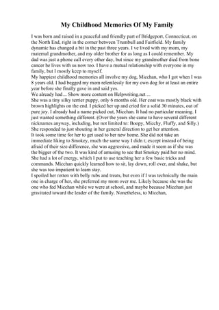 My Childhood Memories Of My Family
I was born and raised in a peaceful and friendly part of Bridgeport, Connecticut, on
the North End, right in the corner between Trumbull and Fairfield. My family
dynamic has changed a bit in the past three years. I ve lived with my mom, my
maternal grandmother, and my older brother for as long as I could remember. My
dad was just a phone call every other day, but since my grandmother died from bone
cancer he lives with us now too. I have a mutual relationship with everyone in my
family, but I mostly keep to myself.
My happiest childhood memories all involve my dog, Micchan, who I got when I was
8 years old. I had begged my mom relentlessly for my own dog for at least an entire
year before she finally gave in and said yes.
We already had... Show more content on Helpwriting.net ...
She was a tiny silky terrier puppy, only 6 months old. Her coat was mostly black with
brown highlights on the end. I picked her up and cried for a solid 30 minutes, out of
pure joy. I already had a name picked out, Micchan. It had no particular meaning. I
just wanted something different. (Over the years she came to have several different
nicknames anyway, including, but not limited to: Boopy, Micchy, Fluffy, and Silly.)
She responded to just shouting in her general direction to get her attention.
It took some time for her to get used to her new home. She did not take an
immediate liking to Smokey, much the same way I didn t; except instead of being
afraid of their size difference, she was aggressive, and made it seem as if she was
the bigger of the two. It was kind of amusing to see that Smokey paid her no mind.
She had a lot of energy, which I put to use teaching her a few basic tricks and
commands. Micchan quickly learned how to sit, lay down, roll over, and shake, but
she was too impatient to learn stay.
I spoiled her rotten with belly rubs and treats, but even if I was technically the main
one in charge of her, she preferred my mom over me. Likely because she was the
one who fed Micchan while we were at school, and maybe because Micchan just
gravitated toward the leader of the family. Nonetheless, to Micchan,
 