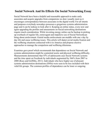 Social Network And Its Effects On Social Networking Essay
Social Network have been a helpful and reasonable approach to make early
associates and acquire upgrades from companions we don t usually meet as it
encourages correspondence between associates in the digital world. For all intents
and purposes everybody nowadays possesses a gregarious systems administration
page and it can be tedious to look after it. Keeping an online status, every now and
again upgrading the profiles and amusements on Social networking destinations
require much consideration. While investing energy online can be backup in picking
up overhauls of regular life, extravagant and impulsive use of Social Networkcan
bring about enslavement. Genial media enslavement can meddle with one s day by
day life and cause wellbeing issues. This article will depict jovial media fixation and
the wellbeing situations connected with it in America and propose elective
approaches to manage the compulsion and wellbeing dilemmas.
Examines gave proof which recommends that dependence on Social Network and
systems administration might be a potential noetic and physical wellbeing difficulty.
Measurements demonstrate that 55% of adolescents uses Social Network systems
and the time spent on Facebook by individuals augmented by 566% from 2007 to
2008 (Kuss and Griffiths, 2011). Individuals who have higher use of pleasant
systems administration destinations (SNSs) were seen to be less included with their
valid life groups. The common profiles of dependence can be loner or outgoing
 