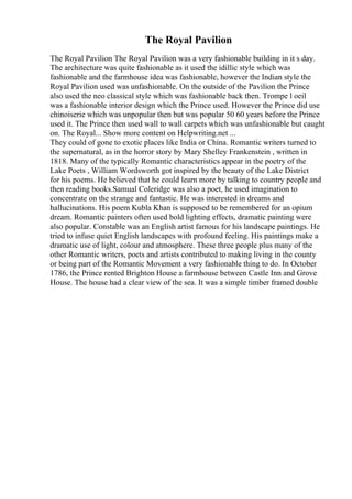 The Royal Pavilion
The Royal Pavilion The Royal Pavilion was a very fashionable building in it s day.
The architecture was quite fashionable as it used the idillic style which was
fashionable and the farmhouse idea was fashionable, however the Indian style the
Royal Pavilion used was unfashionable. On the outside of the Pavilion the Prince
also used the neo classical style which was fashionable back then. Trompe l oeil
was a fashionable interior design which the Prince used. However the Prince did use
chinoiserie which was unpopular then but was popular 50 60 years before the Prince
used it. The Prince then used wall to wall carpets which was unfashionable but caught
on. The Royal... Show more content on Helpwriting.net ...
They could of gone to exotic places like India or China. Romantic writers turned to
the supernatural, as in the horror story by Mary Shelley Frankenstein , written in
1818. Many of the typically Romantic characteristics appear in the poetry of the
Lake Poets , William Wordsworth got inspired by the beauty of the Lake District
for his poems. He believed that he could learn more by talking to country people and
then reading books.Samual Coleridge was also a poet, he used imagination to
concentrate on the strange and fantastic. He was interested in dreams and
hallucinations. His poem Kubla Khan is supposed to be remembered for an opium
dream. Romantic painters often used bold lighting effects, dramatic painting were
also popular. Constable was an English artist famous for his landscape paintings. He
tried to infuse quiet English landscapes with profound feeling. His paintings make a
dramatic use of light, colour and atmosphere. These three people plus many of the
other Romantic writers, poets and artists contributed to making living in the county
or being part of the Romantic Movement a very fashionable thing to do. In October
1786, the Prince rented Brighton House a farmhouse between Castle Inn and Grove
House. The house had a clear view of the sea. It was a simple timber framed double
 