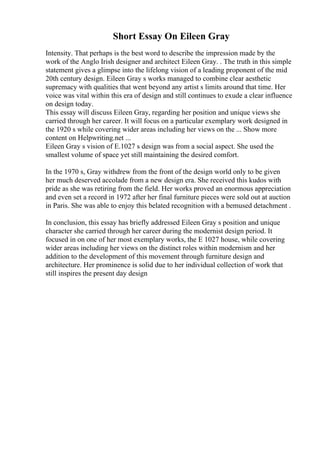 Short Essay On Eileen Gray
Intensity. That perhaps is the best word to describe the impression made by the
work of the Anglo Irish designer and architect Eileen Gray. . The truth in this simple
statement gives a glimpse into the lifelong vision of a leading proponent of the mid
20th century design. Eileen Gray s works managed to combine clear aesthetic
supremacy with qualities that went beyond any artist s limits around that time. Her
voice was vital within this era of design and still continues to exude a clear influence
on design today.
This essay will discuss Eileen Gray, regarding her position and unique views she
carried through her career. It will focus on a particular exemplary work designed in
the 1920 s while covering wider areas including her views on the ... Show more
content on Helpwriting.net ...
Eileen Gray s vision of E.1027 s design was from a social aspect. She used the
smallest volume of space yet still maintaining the desired comfort.
In the 1970 s, Gray withdrew from the front of the design world only to be given
her much deserved accolade from a new design era. She received this kudos with
pride as she was retiring from the field. Her works proved an enormous appreciation
and even set a record in 1972 after her final furniture pieces were sold out at auction
in Paris. She was able to enjoy this belated recognition with a bemused detachment .
In conclusion, this essay has briefly addressed Eileen Gray s position and unique
character she carried through her career during the modernist design period. It
focused in on one of her most exemplary works, the E 1027 house, while covering
wider areas including her views on the distinct roles within modernism and her
addition to the development of this movement through furniture design and
architecture. Her prominence is solid due to her individual collection of work that
still inspires the present day design
 