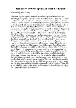 Similarities Between Egypt And Incan Civilization
Incan and Egyptian Society
Thousands of years separate the Incan and ancient Egyptian civilizations, but
interestingly enough they are very similar. Both of these civilizations have a similar
social structure, to include how and why a ruler came to power. These civilizations
also had the same structure for children to become adults, although some differences
will be discussed. This paper will serve to explore not only the similarities between
these two civilizations, but their differences will be shared as well. The Incan
civilization is arranged in a way that resembles a pyramid. At the top of the pyramid
sits the Sapa Inca, the ruler of the Incan empire. The first Inca Sapa, Pachacuti, built
the city of Cuzco and also started the ... Show more content on Helpwriting.net ...
While both of these civilizations had a spoken language, only one had a written
language. Within the Incan empire there were one hundred spoken languages with
the official language being Quechua3. None of the Incan history is written down
though because they did not have a written language, unlike the Egyptians.4 In
order to keep track of necessary taxes, the Incans used a Quipa. The Quipa was a
rope with strings that had different colors and thicknesses to them. These strings
then had knots tied into them at different locations and that coupled with the color
and thickness of the string meant something.5 Marriage in the Incan culture was
different from that of the Egyptians. Egyptians were often married off around the
age of 16 while the Incans waited until the approximate age of 30. The Incans
waited longer because of the cultural steps that were taken to become an adult.
Each sex had their own paths that were taken as they grew up; four in all for each
sex. The final path for each sex was at the age of 30, when a man became a warrior
and a woman had become marrying age. This was much the same for the Egyptians
just at a faster pace, probably due to the high mortality rate of children. Young girls
would help their mothers with household chores or out in the fields and young boys
were expected to follow in their fathers
 