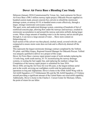 Dover Air Force Base s Blending Case Study
Delaware (January 2016) Commissioned by Versar, Inc., lead contractor for Dover
Air Force Base s $98.3 million runway repair project, Oldcastle Precast supplied six
hundred custom made, precast concrete box culverts to rebuild the stormwater
drainage system, at runway 01/19, to handled storm events effectively, through a
larger, stronger stormwater conveyance system.
The aged, worn, and undersized drainage system, consisting of hundreds of feet of
reinforced concrete pipe, allowing flow under the runways and taxiways, resulted in
stormwater accumulation in and around the runway and entire airfield, during larger
events. When a large amount of standing water is on the runway and an aircraft goes
through it, it can move a large amount of water ... Show more content on
Helpwriting.net ...
Each section of the culvert was then placed, cinched, tarred, covered with dirt, and
compacted to ensure storm water does not leak and is effectively drained off the
airfield.
This represents the largest stormwater drainage contract completed by the Telford,
PA plant. said Mike Grapsy, Regional General Manager for Oldcastle Precast. Telford
was uniquely qualified to deliver on a project of this scope.
Dover Air Force Base s runway repair project scope of work includes replacing the
1.8 mile long, north south runway, 01 19, reconstructing the runway drainage
systems, re routing the fuel supply line, and replacing the medium voltage line.
Completion of the runway repair project is scheduled for June 2016.
Dover AFB, serving the Air Force for over 60 years, is the largest military aerial
port in the world, servicing our warfighters world wide but particularly our
operations in Iraq and Afghanistan. Dover is home to the 436th Airlift Wing with its
3rd Airlift Squadron s C17 Globemaster IIIs and the 9th Airlift Squadron s C5 Galaxy
aircraft providing a significant amount of the United States out sized airlift capability.
Additionally, Dover is home to the Charles C. Carson Center for Mortuary Affairs,
the point of return for our fallen
 