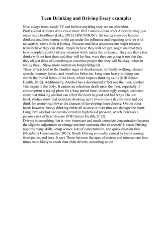 Teen Drinking and Driving Essay examples
Now a days teens watch TV and believe anything they see on television.
Professional Athletes don t cause more DUI Fatalities than other American they just
make more headlines (Lake, 2013) EBSCOHOST). So seeing someone famous
drinking and then hoping in the car under the influence and beganing to drive with
no worries, teens think it is okay. Excuses and false assurance are major reasons
teens believe they can drink. People believe they will not get caught and that they
have complete control of any situation while under the influence. They say that a few
drinks will not hurt them and they will be fine, were they are going is not that far;
they all just think of something to convince people that they will be okay, when in
reality they... Show more content on Helpwriting.net ...
These effects lead to the familiar signs of drunkenness: difficulty walking, slurred
speech, memory lapses, and impulsive behavior. Long term heavy drinking can
shrink the frontal lobes of the brain, which impairs thinking skills (NIH Senior
Health, 2012). Additionally, Alcohol has a detrimental affect one the liver, another
vital organ in the body. It causes an infectious death upon the liver, especially if
consumption is taking place for a long period time. Interestingly enough, statistics
show that drinking alcohol can affect the heart in good and bad ways. On one
hand, studies show that moderate drinking up to two drinks a day for men and one
drink for women can lower the chances of developing heart disease. On the other
hand; however, heavy drinking either all at once or over time can damage the heart.
Long term alcohol use can also result in high blood pressure, which increases a
person s risk of heart disease (NIH Senior Health, 2012).
Driving is something that is very important and needs complete concentration because
the slightest adjustment or change can hurt someone else or oneself. It states Driving
requires many skills, sharp senses, lots of concentration, and quick reaction time
(Mendralla Grosshandler, 2012). Drunk Driving is usually caused by teens coming
from parties and bars. It says Those between the ages of sixteen and nineteen are four
times more likely to crash than older drivers, according to the
 