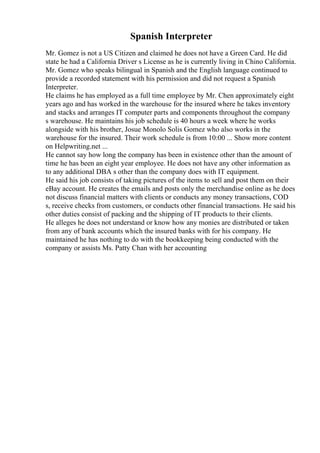 Spanish Interpreter
Mr. Gomez is not a US Citizen and claimed he does not have a Green Card. He did
state he had a California Driver s License as he is currently living in Chino California.
Mr. Gomez who speaks bilingual in Spanish and the English language continued to
provide a recorded statement with his permission and did not request a Spanish
Interpreter.
He claims he has employed as a full time employee by Mr. Chen approximately eight
years ago and has worked in the warehouse for the insured where he takes inventory
and stacks and arranges IT computer parts and components throughout the company
s warehouse. He maintains his job schedule is 40 hours a week where he works
alongside with his brother, Josue Monolo Solis Gomez who also works in the
warehouse for the insured. Their work schedule is from 10:00 ... Show more content
on Helpwriting.net ...
He cannot say how long the company has been in existence other than the amount of
time he has been an eight year employee. He does not have any other information as
to any additional DBA s other than the company does with IT equipment.
He said his job consists of taking pictures of the items to sell and post them on their
eBay account. He creates the emails and posts only the merchandise online as he does
not discuss financial matters with clients or conducts any money transactions, COD
s, receive checks from customers, or conducts other financial transactions. He said his
other duties consist of packing and the shipping of IT products to their clients.
He alleges he does not understand or know how any monies are distributed or taken
from any of bank accounts which the insured banks with for his company. He
maintained he has nothing to do with the bookkeeping being conducted with the
company or assists Ms. Patty Chan with her accounting
 
