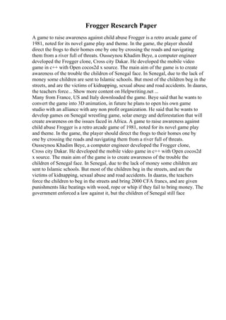 Frogger Research Paper
A game to raise awareness against child abuse Frogger is a retro arcade game of
1981, noted for its novel game play and theme. In the game, the player should
direct the frogs to their homes one by one by crossing the roads and navigating
them from a river full of threats. Ousseynou Khadim Beye, a computer engineer
developed the Frogger clone, Cross city Dakar. He developed the mobile video
game in c++ with Open cocos2d x source. The main aim of the game is to create
awareness of the trouble the children of Senegal face. In Senegal, due to the lack of
money some children are sent to Islamic schools. But most of the children beg in the
streets, and are the victims of kidnapping, sexual abuse and road accidents. In daaras,
the teachers force... Show more content on Helpwriting.net ...
Many from France, US and Italy downloaded the game. Beye said that he wants to
convert the game into 3D animation, in future he plans to open his own game
studio with an alliance with any non profit organization. He said that he wants to
develop games on Senegal wrestling game, solar energy and deforestation that will
create awareness on the issues faced in Africa. A game to raise awareness against
child abuse Frogger is a retro arcade game of 1981, noted for its novel game play
and theme. In the game, the player should direct the frogs to their homes one by
one by crossing the roads and navigating them from a river full of threats.
Ousseynou Khadim Beye, a computer engineer developed the Frogger clone,
Cross city Dakar. He developed the mobile video game in c++ with Open cocos2d
x source. The main aim of the game is to create awareness of the trouble the
children of Senegal face. In Senegal, due to the lack of money some children are
sent to Islamic schools. But most of the children beg in the streets, and are the
victims of kidnapping, sexual abuse and road accidents. In daaras, the teachers
force the children to beg in the streets and bring 2000 CFA francs, and are given
punishments like beatings with wood, rope or whip if they fail to bring money. The
government enforced a law against it, but the children of Senegal still face
 