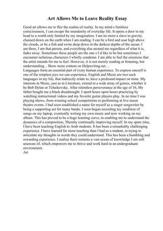 Art Allows Me to Leave Reality Essay
Good art allows me to flee the realms of reality. In my mind s limitless
consciousness, I can escape the mundanity of everyday life. It opens a door in my
head to a world only limited by my imagination. I am no more a slave to gravity,
chained down on the earth when I am reading. I can be a bird and soar high above
the clouds, or be a fish and swim deep down in the darkest depths of the ocean. I
am there, I am that person, and everything else around me regardless of what it is,
fades away. Sometimes these people are the one s I d like to be but sometimes I
encounter nefarious characters I wholly condemn. I am able to feel the emotions that
the artist intends for me to feel. However, it is not merely reading or listening, but
understanding... Show more content on Helpwriting.net ...
Languages form an essential part of every human experience. To express oneself is
one of the simplest joys we can experience. English and Music are two such
languages in my life, that indirectly relate to, have a profound impact on mine. My
interests in Music, just as in Literature, extend to a wide array of genres, whether it
be Bob Dylan or Tchaikovsky. After relentless perseverance at the age of 16, My
father bought me a black dreadnought. I spent hours upon hours practicing by
watching instructional videos and my favorite guitar players play. In no time I was
playing shows, from winning school competitions to performing at live music
theatre events. I had soon established a name for myself as a singer songwriter by
being a supporting act for many bands. I soon began recording my rendition of
songs on my laptop, eventually writing my own music and now working on my
album. This has proved to be a huge learning curve, in enabling me to understand the
dynamics of a composition, Thereby continually improving myself. In my spare time,
I have been teaching English to Arab students. It has been a remarkably challenging
experience. I have learned far more teaching than I had as a student, in trying to
articulate my thoughts in words they could understand. This has been a humbling and
rewarding experience. I realize there remains a vast ocean of knowledge I am still
unaware of, which empowers me to thrive and work hard in an undergraduate
environment.
Art
 