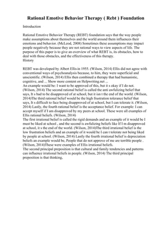 Rational Emotive Behavior Therapy ( Rebt ) Foundation
Introduction
Rational Emotive Behavior Therapy (REBT) foundation says that the way people
make assumptions about themselves and the world around them influences their
emotions and behavior. (McLeod, 2008) Sometimes these assumptions may impact
people negatively because they are not rational ways to view aspects of life. The
purpose of this paper is to give an overview of what REBT is, its obstacles, how to
deal with those obstacles, and the effectiveness of this therapy.
History
REBT was developed by Albert Ellis in 1955. (Wilson, 2014) Ellis did not agree with
conventional ways of psychoanalysis because, to him, they were superficial and
unscientific. (Wilson, 2014) Ellis then combined a therapy that had humanistic,
cognitive, and ... Show more content on Helpwriting.net ...
An example would be: I want to be approved of this, but it s okay if I do not.
(Wilson, 2014) The second rational belief is called the anti awfulizing belief that
says, It s bad to be disapproved of at school, but it isn t the end of the world. (Wilson,
2014)The third rational belief would be the high frustration tolerance belief that
says, It s difficult to face being disapproved of at school, but I can tolerate it. (Wilson,
2014) Lastly, the fourth rational belief is the acceptance belief. For example: I can
accept myself if I am disapproved by my peers at school. These were all examples of
Ellis rational beliefs. (Wilson, 2014)
The first irrational belief is called the rigid demands and an example of it would be I
must be liked at school , and the second is awfulizing beliefs like If I m disapproved
at school, it s the end of the world. (Wilson, 2014)The third irrational belief is the
low frustration beliefs and an example of it would be I can t tolerate not being liked
by people at school. (Wilson, 2014) Lastly the fourth irrational belief is depreciation
beliefs an example would be, People that do not approve of me are terrible people .
(Wilson, 2014)These were examples of Ellis irrational beliefs.
The second principal preposition is that cultural and family tendencies and patterns
can influence irrational beliefs in people. (Wilson, 2014) The third principal
preposition is that thinking,
 