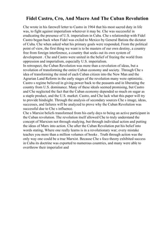 Fidel Castro, Cro, And Macro And The Cuban Revolution
Che wrote in his farewell letter to Castro in 1964 that his most sacred duty in life
was, to fight against imperialism wherever it may be. Che was successful in
eradicating the presence of U.S. imperialism in Cuba. Che s relationship with Fidel
Castro began back when Fidel was exiled to Mexico by General Batista the dictator
of Cuba. Che when asked what his primary goals were responded, From the political
point of view, the first thing we want is to be masters of our own destiny, a country
free from foreign interference, a country that seeks out its own system of
development . Che and Castro were united in the belief of freeing the world from
oppression and imperialism, especially U.S. imperialism.
In retrospect, the Cuban Revolution was more than a revolution of ideas, but a
revolution of transforming the entire Cuban economy and society. Through Che s
idea of transforming the mind of each Cuban citizen into the New Man and the
Agrarian Land Reform in the early stages of the revolution many were optimistic.
Castro s regime believed in giving power back to the peasants and in liberating the
country from U.S. dominance. Many of these ideals seemed promising, but Castro
and Che neglected the fact that the Cuban economy depended so much on sugar as
a staple product, and the U.S. market. Castro, and Che lack what this paper will try
to provide hindsight. Through the analysis of secondary sources Che s image, ideas,
successes, and failures will be analyzed to prove why the Cuban Revolution was
successful due to Che s influence.
Che s Marxist beliefs transformed from his early days to being an active participant in
the Cuban revolution. The revolution itself allowed Che to truly understand the
concept of Marxism not through studying, but through individual action and putting
the ideas of Marx into action. Che after the Cuban Revolution put his belief into
words stating, Where one really learns is in a revolutionary war; every mistake
teaches you more than a million volumes of books . Truth through action was the
only way one could be a true Marxist. Because Che s foco theory exhibited success
in Cuba its doctrine was exported to numerous countries, and many were able to
overthrow their imperialist and
 