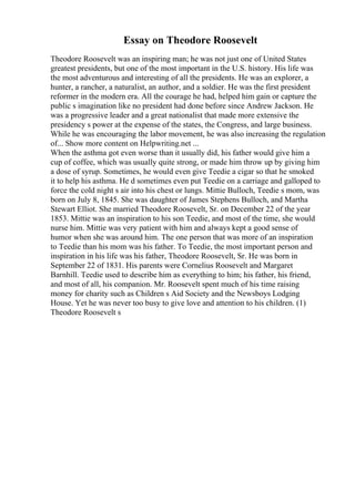 Essay on Theodore Roosevelt
Theodore Roosevelt was an inspiring man; he was not just one of United States
greatest presidents, but one of the most important in the U.S. history. His life was
the most adventurous and interesting of all the presidents. He was an explorer, a
hunter, a rancher, a naturalist, an author, and a soldier. He was the first president
reformer in the modern era. All the courage he had, helped him gain or capture the
public s imagination like no president had done before since Andrew Jackson. He
was a progressive leader and a great nationalist that made more extensive the
presidency s power at the expense of the states, the Congress, and large business.
While he was encouraging the labor movement, he was also increasing the regulation
of... Show more content on Helpwriting.net ...
When the asthma got even worse than it usually did, his father would give him a
cup of coffee, which was usually quite strong, or made him throw up by giving him
a dose of syrup. Sometimes, he would even give Teedie a cigar so that he smoked
it to help his asthma. He d sometimes even put Teedie on a carriage and galloped to
force the cold night s air into his chest or lungs. Mittie Bulloch, Teedie s mom, was
born on July 8, 1845. She was daughter of James Stephens Bulloch, and Martha
Stewart Elliot. She married Theodore Roosevelt, Sr. on December 22 of the year
1853. Mittie was an inspiration to his son Teedie, and most of the time, she would
nurse him. Mittie was very patient with him and always kept a good sense of
humor when she was around him. The one person that was more of an inspiration
to Teedie than his mom was his father. To Teedie, the most important person and
inspiration in his life was his father, Theodore Roosevelt, Sr. He was born in
September 22 of 1831. His parents were Cornelius Roosevelt and Margaret
Barnhill. Teedie used to describe him as everything to him; his father, his friend,
and most of all, his companion. Mr. Roosevelt spent much of his time raising
money for charity such as Children s Aid Society and the Newsboys Lodging
House. Yet he was never too busy to give love and attention to his children. (1)
Theodore Roosevelt s
 