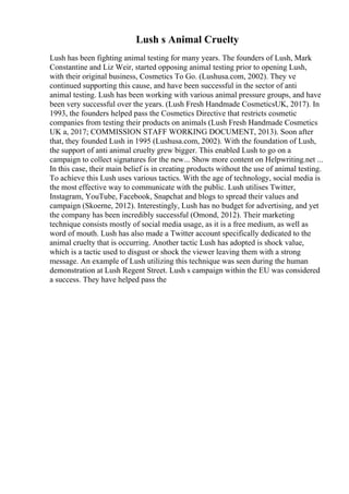 Lush s Animal Cruelty
Lush has been fighting animal testing for many years. The founders of Lush, Mark
Constantine and Liz Weir, started opposing animal testing prior to opening Lush,
with their original business, Cosmetics To Go. (Lushusa.com, 2002). They ve
continued supporting this cause, and have been successful in the sector of anti
animal testing. Lush has been working with various animal pressure groups, and have
been very successful over the years. (Lush Fresh Handmade CosmeticsUK, 2017). In
1993, the founders helped pass the Cosmetics Directive that restricts cosmetic
companies from testing their products on animals (Lush Fresh Handmade Cosmetics
UK a, 2017; COMMISSION STAFF WORKING DOCUMENT, 2013). Soon after
that, they founded Lush in 1995 (Lushusa.com, 2002). With the foundation of Lush,
the support of anti animal cruelty grew bigger. This enabled Lush to go on a
campaign to collect signatures for the new... Show more content on Helpwriting.net ...
In this case, their main belief is in creating products without the use of animal testing.
To achieve this Lush uses various tactics. With the age of technology, social media is
the most effective way to communicate with the public. Lush utilises Twitter,
Instagram, YouTube, Facebook, Snapchat and blogs to spread their values and
campaign (Skoerne, 2012). Interestingly, Lush has no budget for advertising, and yet
the company has been incredibly successful (Omond, 2012). Their marketing
technique consists mostly of social media usage, as it is a free medium, as well as
word of mouth. Lush has also made a Twitter account specifically dedicated to the
animal cruelty that is occurring. Another tactic Lush has adopted is shock value,
which is a tactic used to disgust or shock the viewer leaving them with a strong
message. An example of Lush utilizing this technique was seen during the human
demonstration at Lush Regent Street. Lush s campaign within the EU was considered
a success. They have helped pass the
 