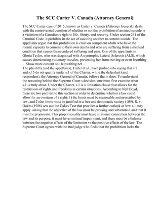The SCC Carter V. Canada (Attorney General)
The SCC Carter case of 2015, known as Carter v. Canada (Attorney General), deals
with the controversial question of whether or not the prohibition of assisted suicide is
a violation of a Canadian s right to life, liberty, and security. Under section 241 of the
Criminal Code, it prohibits in the act of assisting another to commit suicide. The
appellants argue that this prohibition is cruel on competent adults who have the
mental capacity to consent to their own deaths and who are suffering from a medical
condition that causes them endured suffering and pain. One of the appellants is
Gloria Taylor, who was diagnosed with Amyotrophic Lateral Sclerosis (ALS), which
causes deteriorating voluntary muscles, preventing her from moving or even breathing
... Show more content on Helpwriting.net ...
The plaintiffs (and the appellants), Carter et al., have pushed into saying that s.7
and s.15 do not qualify under s.1 of the Charter, while the defendant (and
respondent), the Attorney General of Canada, believe that it does. To understand
the reasoning behind the Supreme Court s decision, one must first examine what
s.1 is truly about. Under the Charter, s.1 is a limitation clause that allows for the
restrictions of rights and freedoms in certain situations. According to Neil Boyd,
there are two part test to this section in order to determine whether a law could
allow for an overturn of a right: 1) the limits must be reasonable and prescribed by
law, and 2) the limits must be justified in a free and democratic society (109). R. v.
Oakes (1986) sets out the Oakes Test that provides a further outlook at how s.1 may
apply, asking that the objective of the law must be pressing and substantial, and that it
must be propionate. This proportionality must have a rational connection between the
law and its purpose, it must have minimal impairment, and there must be a balance
between the negative effects of the limitation vs the positive effects of the law. The
Supreme Court agrees with the trial judge who finds that the prohibition lacks the
 