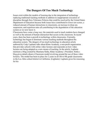 The Dangers Of Too Much Technology
Issues exist within the models of learning due to the integration of technology
replacing traditional teaching methods in addition to inappropriate execution of
discipline through Zero Tolerance Policies that could be resolved by the United States
Department of Education because both issues have contributed to lower test scores, a
reduced amount of human interactions in classrooms, an increase in drop out,
suspension, and expulsion rates all contributing to the degradation of the education
system as we now know it.
Classrooms have come a long way; the materials used to teach students have changed
as well as the amount of human interaction that occurs in the classroom. In recent
years, there has been a growth in technology within classrooms. Currently,
technology has begun to dominate various teaching methods throughout the
education system. The dangers of too much technology in education article
authored by Cody Laplante talks about Khan Academy, a non profit organization
that provides schools with online video lectures and expounds on how video
lectures are being adopted as a new means of teaching. In the article, Laplante
mentions a blog created by Shantanu Sinha, Khan Academy s President. Sinha s
blog gives details about a Classroom model revolving around the use of these video
lectures. The model has been in place for 2 years in all 5th to 8th grade classrooms
in the Los Altos school district in California. (Laplante). Laplante gives his reasoning
for his
 