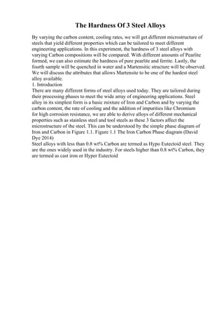 The Hardness Of 3 Steel Alloys
By varying the carbon content, cooling rates, we will get different microstructure of
steels that yield different properties which can be tailored to meet different
engineering applications. In this experiment, the hardness of 3 steel alloys with
varying Carbon compositions will be compared. With different amounts of Pearlite
formed, we can also estimate the hardness of pure pearlite and ferrite. Lastly, the
fourth sample will be quenched in water and a Martensitic structure will be observed.
We will discuss the attributes that allows Martensite to be one of the hardest steel
alloy available.
1. Introduction
There are many different forms of steel alloys used today. They are tailored during
their processing phases to meet the wide array of engineering applications. Steel
alloy in its simplest form is a basic mixture of Iron and Carbon and by varying the
carbon content, the rate of cooling and the addition of impurities like Chromium
for high corrosion resistance, we are able to derive alloys of different mechanical
properties such as stainless steel and tool steels as these 3 factors affect the
microstructure of the steel. This can be understood by the simple phase diagram of
Iron and Carbon in Figure 1.1. Figure 1.1 The Iron Carbon Phase diagram (David
Dye 2014)
Steel alloys with less than 0.8 wt% Carbon are termed as Hypo Eutectoid steel. They
are the ones widely used in the industry. For steels higher than 0.8 wt% Carbon, they
are termed as cast iron or Hyper Eutectoid
 