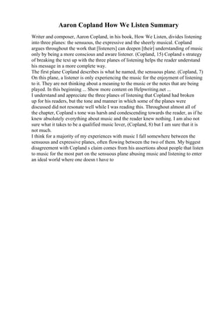 Aaron Copland How We Listen Summary
Writer and composer, Aaron Copland, in his book, How We Listen, divides listening
into three planes: the sensuous, the expressive and the sheerly musical. Copland
argues throughout the work that [listeners] can deepen [their] understanding of music
only by being a more conscious and aware listener. (Copland, 15) Copland s strategy
of breaking the text up with the three planes of listening helps the reader understand
his message in a more complete way.
The first plane Copland describes is what he named, the sensuous plane. (Copland, 7)
On this plane, a listener is only experiencing the music for the enjoyment of listening
to it. They are not thinking about a meaning to the music or the notes that are being
played. In this beginning ... Show more content on Helpwriting.net ...
I understand and appreciate the three planes of listening that Copland had broken
up for his readers, but the tone and manner in which some of the planes were
discussed did not resonate well while I was reading this. Throughout almost all of
the chapter, Copland s tone was harsh and condescending towards the reader, as if he
knew absolutely everything about music and the reader knew nothing. I am also not
sure what it takes to be a qualified music lover, (Copland, 8) but I am sure that it is
not much.
I think for a majority of my experiences with music I fall somewhere between the
sensuous and expressive planes, often flowing between the two of them. My biggest
disagreement with Copland s claim comes from his assertions about people that listen
to music for the most part on the sensuous plane abusing music and listening to enter
an ideal world where one doesn t have to
 