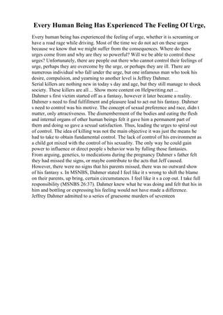 Every Human Being Has Experienced The Feeling Of Urge,
Every human being has experienced the feeling of urge, whether it is screaming or
have a road rage while driving. Most of the time we do not act on these urges
because we know that we might suffer from the consequences. Where do these
urges come from and why are they so powerful? Will we be able to control these
urges? Unfortunately, there are people out there who cannot control their feelings of
urge, perhaps they are overcome by the urge, or perhaps they are ill. There are
numerous individual who fall under the urge, but one infamous man who took his
desire, compulsion, and yearning to another level is Jeffrey Dahmer.
Serial killers are nothing new in today s day and age, but they still manage to shock
society. These killers are all ... Show more content on Helpwriting.net ...
Dahmer s first victim started off as a fantasy, however it later became a reality.
Dahmer s need to find fulfillment and pleasure lead to act out his fantasy. Dahmer
s need to control was his motive. The concept of sexual preference and race, didn t
matter, only attractiveness. The dismemberment of the bodies and eating the flesh
and internal organs of other human beings felt it gave him a permanent part of
them and doing so gave a sexual satisfaction. Thus, leading the urges to spiral out
of control. The idea of killing was not the main objective it was just the means he
had to take to obtain fundamental control. The lack of control of his environment as
a child got mixed with the control of his sexuality. The only way he could gain
power to influence or direct people s behavior was by fulling those fantasies.
From arguing, genetics, to medications during the pregnancy Dahmer s father felt
they had missed the signs, or maybe contribute to the acts that Jeff caused.
However, there were no signs that his parents missed, there was no outward show
of his fantasy s. In MSNBS, Dahmer stated I feel like it s wrong to shift the blame
on their parents, up bring, certain circumstances. I feel like it s a cop out. I take full
responsibility (MSNBS 26:37). Dahmer knew what he was doing and felt that his in
him and bottling or expressing his feeling would not have made a difference.
Jeffrey Dahmer admitted to a series of gruesome murders of seventeen
 