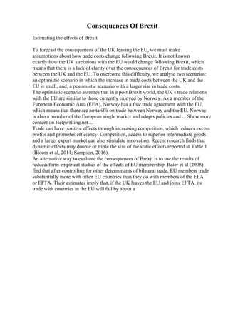 Consequences Of Brexit
Estimating the effects of Brexit
To forecast the consequences of the UK leaving the EU, we must make
assumptions about how trade costs change following Brexit. It is not known
exactly how the UK s relations with the EU would change following Brexit, which
means that there is a lack of clarity over the consequences of Brexit for trade costs
between the UK and the EU. To overcome this difficulty, we analyse two scenarios:
an optimistic scenario in which the increase in trade costs between the UK and the
EU is small, and; a pessimistic scenario with a larger rise in trade costs.
The optimistic scenario assumes that in a post Brexit world, the UK s trade relations
with the EU are similar to those currently enjoyed by Norway. As a member of the
European Economic Area (EEA), Norway has a free trade agreement with the EU,
which means that there are no tariffs on trade between Norway and the EU. Norway
is also a member of the European single market and adopts policies and ... Show more
content on Helpwriting.net ...
Trade can have positive effects through increasing competition, which reduces excess
profits and promotes efficiency. Competition, access to superior intermediate goods
and a larger export market can also stimulate innovation. Recent research finds that
dynamic effects may double or triple the size of the static effects reported in Table 1
(Bloom et al, 2014; Sampson, 2016).
An alternative way to evaluate the consequences of Brexit is to use the results of
reducedform empirical studies of the effects of EU membership. Baier et al (2008)
find that after controlling for other determinants of bilateral trade, EU members trade
substantially more with other EU countries than they do with members of the EEA
or EFTA. Their estimates imply that, if the UK leaves the EU and joins EFTA, its
trade with countries in the EU will fall by about a
 