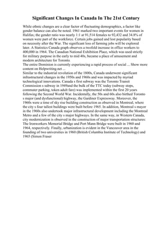 Significant Changes In Canada In The 21st Century
While ethnic changes are a clear factor of fluctuating demographics, a factor like
gender balance can also be noted. 1961 marked two important events for women in
Halifax; the gender ratio was nearly 1:1 at 91,514 females to 92,432 and 34.8% of
women were part of the workforce. Certain jobs gained and lost popularity based
on necessity after the War. The significant loss of farming jobs will be explored
later. A Statistics Canada graph observes a twofold increase in office workers to
400,000 in 1964. The Canadian National Exhibition Place, which was used strictly
for military purpose in the early to mid 40s, became a place of amusement and
modern architecture for Toronto.
The entire Dominion is currently experiencing a rapid process of social ... Show more
content on Helpwriting.net ...
Similar to the industrial revolution of the 1800s, Canada underwent significant
infrastructural changes in the 1950s and 1960s and was impacted by myriad
technological innovations. Canada s first subway was the Toronto Transit
Commission s subway in 1949and the bulk of the TTC today (subway stops,
commuter parking, token adult fare) was implemented within the first 20 years
following the Second World War. Incidentally, the 50s and 60s also birthed Toronto
s major (and dysfunctional) highway, the Gardiner Expressway. Moreover, the
1960s were a time of sky rise building construction as observed in Montreal, where
the city s four tallest buildings were built before 1965. In addition, Montreal s mayor
in the 1960s also undertook major infrastructural development including the Montreal
Metro and a few of the city s major highways. In the same way, in Western Canada,
city modernization is observed in the construction of major transportation structures:
The Ironworkers Memorial Bridge and Port Mann Bridge were built in 1960 and
1964, respectively. Finally, urbanization is evident in the Vancouver area in the
founding of two universities in 1960 (British Columbia Institute of Technology) and
1965 (Simon Fraser
 