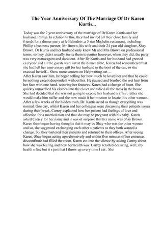 The Year Anniversary Of The Marriage Of Dr Karen
Kurtis...
Today was the 2 year anniversary of the marriage of Dr Karen Kurtis and her
husband, Phillip. In relation to this, they had invited all their close family and
friends for a dinner party at le Balmdois ,a 5 star Michelin restaurant, including
Phillip s business partner, Mr Brown, his wife and their 24 year old daughter, Shay
Brown. Dr Kurtis and her husband only knew Mr and Mrs Brown on professional
terms, so they didn t usually invite them to parties however, when they did, the party
was very extravagant and decadent. After Dr Kurtis and her husband had greeted
everyone and all the guests were sat at the dinner table, Karen had remembered that
she had left her anniversary gift for her husband in the boot of the car, so she
excused herself... Show more content on Helpwriting.net ...
After Karen saw him, he began telling her how much he loved her and that he could
be nothing except despondent without her. He paused and brushed the wet hair from
her face with one hand, scouring her features. Karen had a change of heart. She
quickly unravelled his clothes into the closet and tidied all the mess in the house.
She had decided that she was not going to expose her husband s affair; rather she
would make him suffer and she now made it her mission to locate this other woman.
After a few weeks of the hidden truth, Dr. Kurtis acted as though everything was
normal. One day, whilst Karen and her colleague were discussing their patients issues
during their break, Carrey explained how her patient had feelings of love and
affection for a married man and that she may be pregnant with his baby. Karen
asked Carrey for her name and it was of surprise that her name was Shay Brown.
Karen then began having thoughts that it may be Shay who was the other woman
and so, she suggested exchanging each other s patients as they both wanted a
change. So, they bartered their patients and returned to their offices. After seeing
Karen, Shay began acting apprehensively and within five minutes of her entrance,
discomfiture had filled the room. Karen cut into the silence by asking Carrey about
how she was feeling and how her health was. Carrey retorted declaring, well, my
health s fine but it s just that I throw up every time I eat . She
 