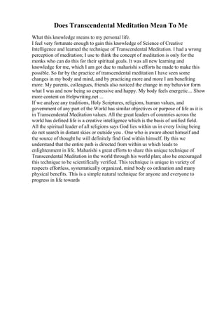 Does Transcendental Meditation Mean To Me
What this knowledge means to my personal life.
I feel very fortunate enough to gain this knowledge of Science of Creative
Intelligence and learned the technique of Transcendental Meditation. I had a wrong
perception of meditation; I use to think the concept of meditation is only for the
monks who can do this for their spiritual goals. It was all new learning and
knowledge for me, which I am got due to maharishi s efforts he made to make this
possible. So far by the practice of transcendental meditation I have seen some
changes in my body and mind, and by practicing more and more I am benefiting
more. My parents, colleagues, friends also noticed the change in my behavior form
what I was and now being so expressive and happy. My body feels energetic... Show
more content on Helpwriting.net ...
If we analyze any traditions, Holy Scriptures, religions, human values, and
government of any part of the World has similar objectives or purpose of life as it is
in Transcendental Meditation values. All the great leaders of countries across the
world has defined life is a creative intelligence which is the basis of unified field.
All the spiritual leader of all religions says God lies within us in every living being
do not search in distant skies or outside you . One who is aware about himself and
the source of thought he will definitely find God within himself. By this we
understand that the entire path is directed from within us which leads to
enlightenment in life. Maharishi s great efforts to share this unique technique of
Transcendental Meditation in the world through his world plan; also he encouraged
this technique to be scientifically verified. This technique is unique in variety of
respects effortless, systematically organized, mind body co ordination and many
physical benefits. This is a simple natural technique for anyone and everyone to
progress in life towards
 